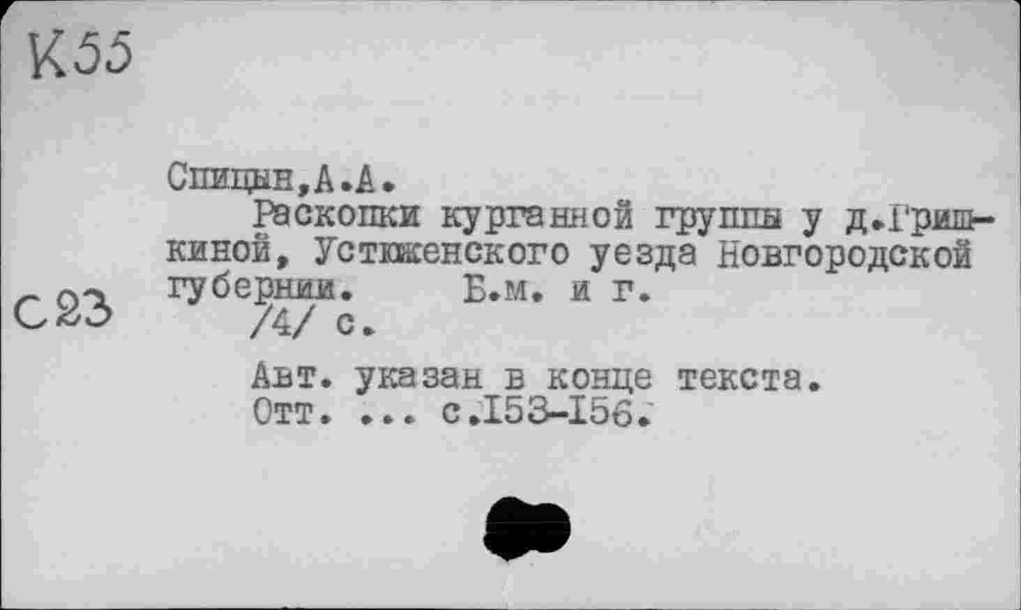 ﻿К 55
С 23
Спицын,А.А»
Раскопки курганной группа у д.Гришкиной, Устшенского уезда Новгородской губернии. Б.м. и г.
/4/ с.
Авт. указан в конце текста. Отт. ... с.153-156.